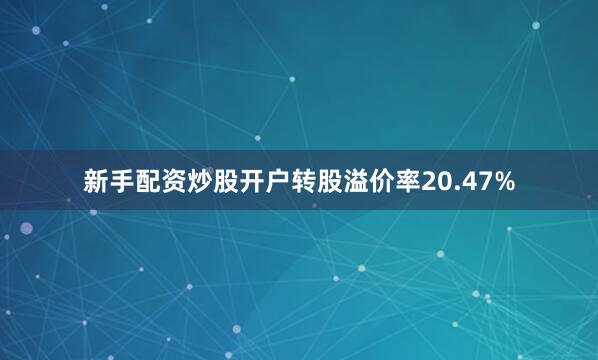 新手配资炒股开户转股溢价率20.47%