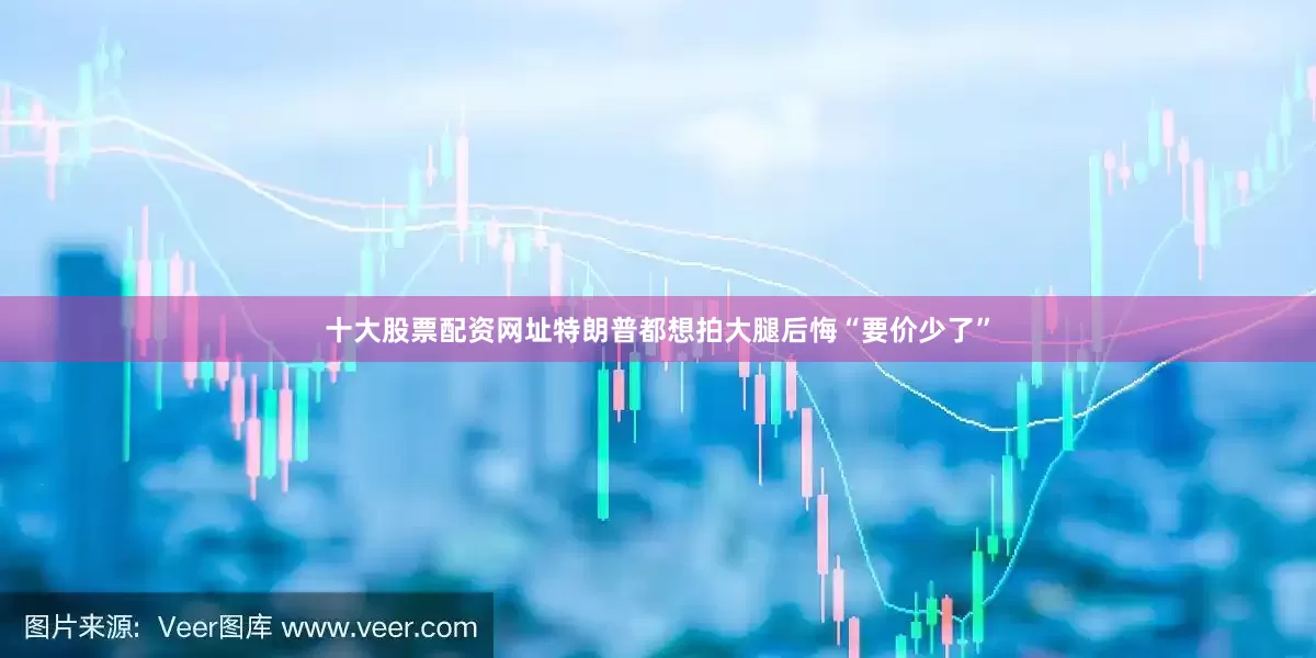 十大股票配资网址特朗普都想拍大腿后悔“要价少了”