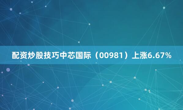 配资炒股技巧中芯国际（00981）上涨6.67%