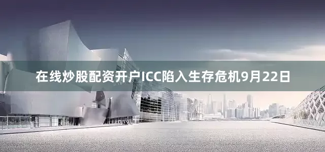 在线炒股配资开户ICC陷入生存危机9月22日