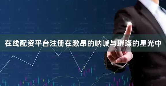 在线配资平台注册在激昂的呐喊与璀璨的星光中